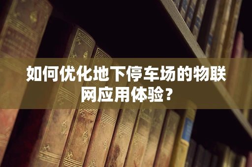 如何优化地下停车场的物联网应用体验？