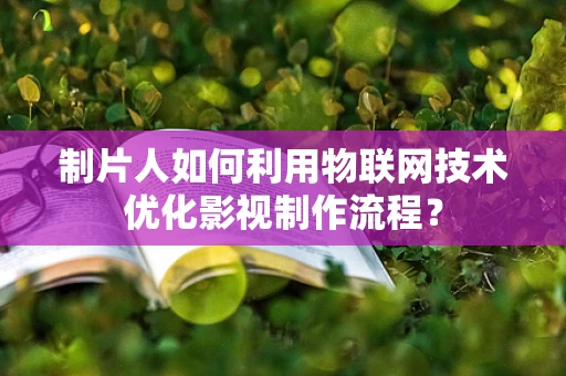 制片人如何利用物联网技术优化影视制作流程？