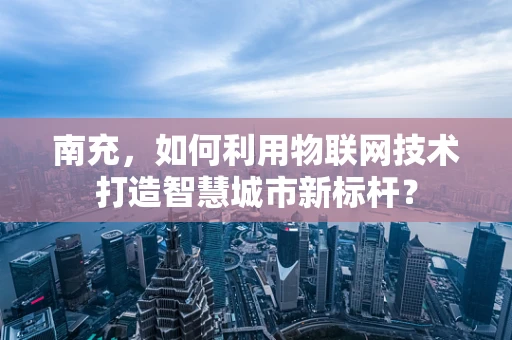 南充，如何利用物联网技术打造智慧城市新标杆？