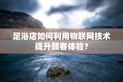 足浴店如何利用物联网技术提升顾客体验？