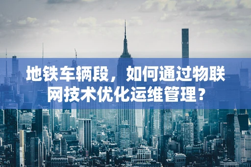 地铁车辆段，如何通过物联网技术优化运维管理？