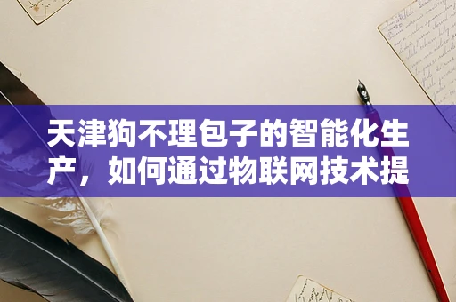 天津狗不理包子的智能化生产，如何通过物联网技术提升效率与质量？