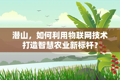 潜山，如何利用物联网技术打造智慧农业新标杆？