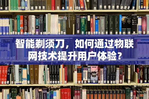 智能剃须刀，如何通过物联网技术提升用户体验？