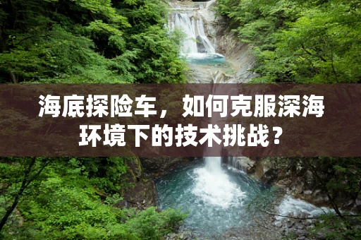 海底探险车，如何克服深海环境下的技术挑战？