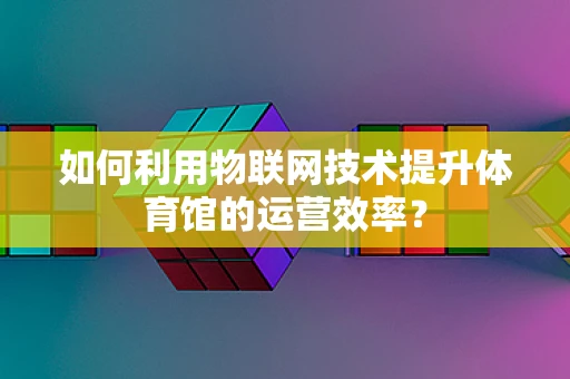 如何利用物联网技术提升体育馆的运营效率？