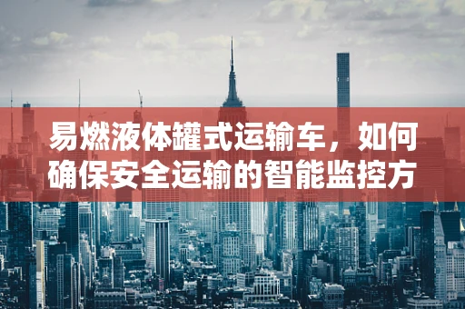 易燃液体罐式运输车，如何确保安全运输的智能监控方案？