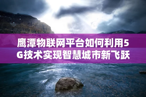 鹰潭物联网平台如何利用5G技术实现智慧城市新飞跃？