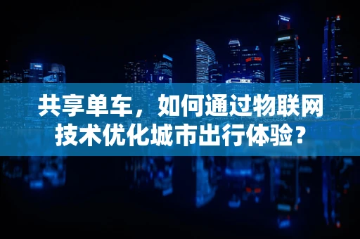 共享单车，如何通过物联网技术优化城市出行体验？