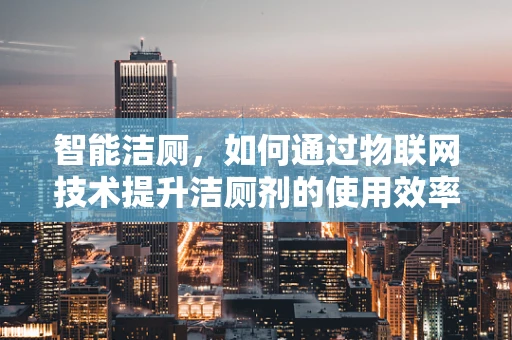 智能洁厕，如何通过物联网技术提升洁厕剂的使用效率与安全性？