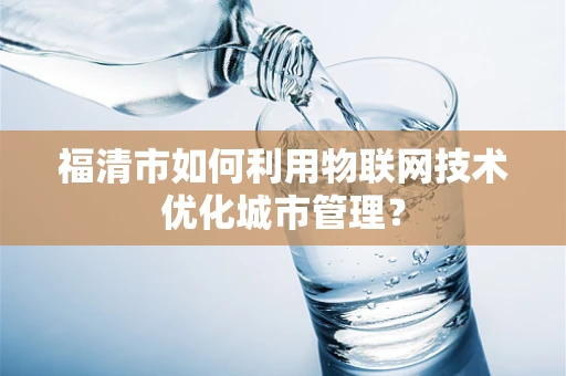 福清市如何利用物联网技术优化城市管理？