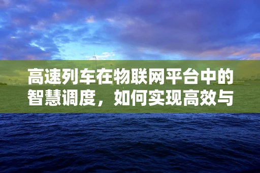 高速列车在物联网平台中的智慧调度，如何实现高效与安全并行的未来？