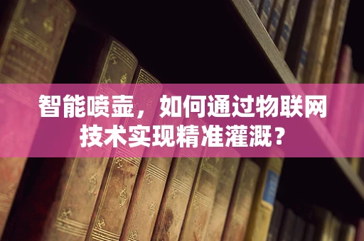 智能喷壶，如何通过物联网技术实现精准灌溉？