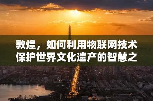 敦煌，如何利用物联网技术保护世界文化遗产的智慧之选？