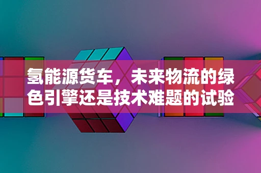 氢能源货车，未来物流的绿色引擎还是技术难题的试验田？