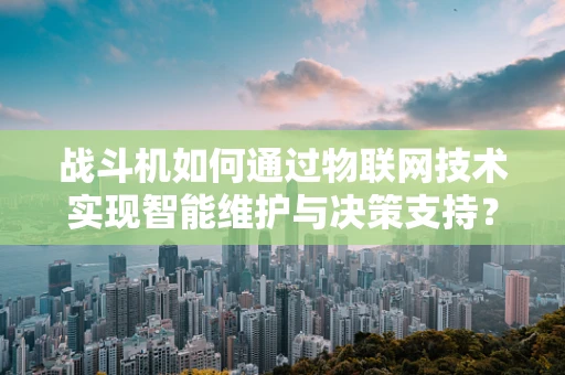 战斗机如何通过物联网技术实现智能维护与决策支持？