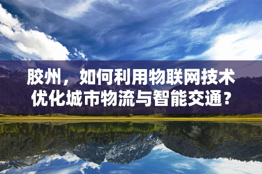 胶州，如何利用物联网技术优化城市物流与智能交通？