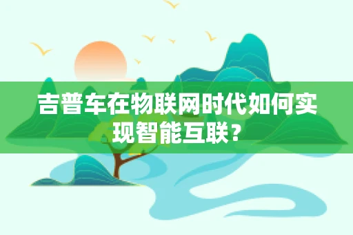 吉普车在物联网时代如何实现智能互联？