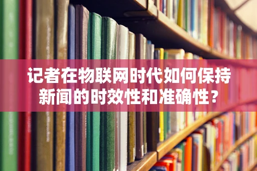 记者在物联网时代如何保持新闻的时效性和准确性？