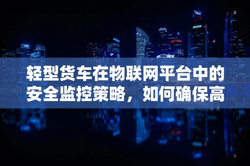 轻型货车在物联网平台中的安全监控策略，如何确保高效且经济？