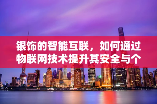 银饰的智能互联，如何通过物联网技术提升其安全与个性化体验？