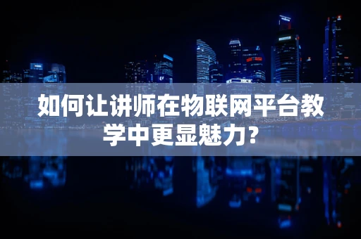 如何让讲师在物联网平台教学中更显魅力？