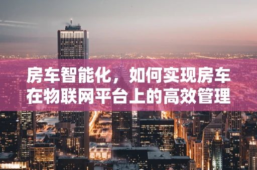 房车智能化，如何实现房车在物联网平台上的高效管理与安全监控？