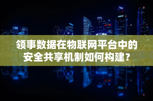 领事数据在物联网平台中的安全共享机制如何构建？