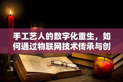 手工艺人的数字化重生，如何通过物联网技术传承与创新？