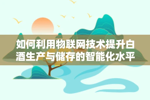 如何利用物联网技术提升白酒生产与储存的智能化水平？