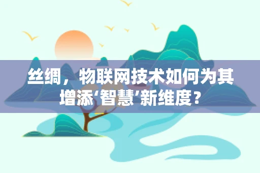 丝绸，物联网技术如何为其增添‘智慧’新维度？