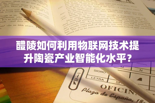 醴陵如何利用物联网技术提升陶瓷产业智能化水平？