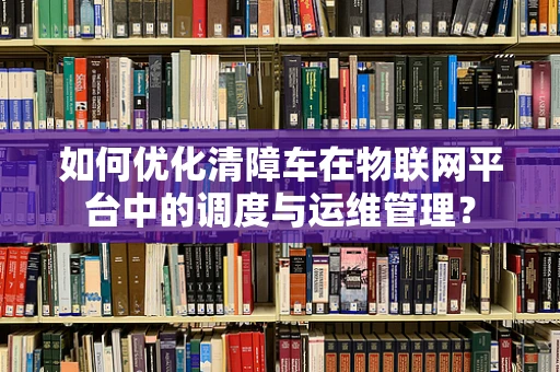 如何优化清障车在物联网平台中的调度与运维管理？