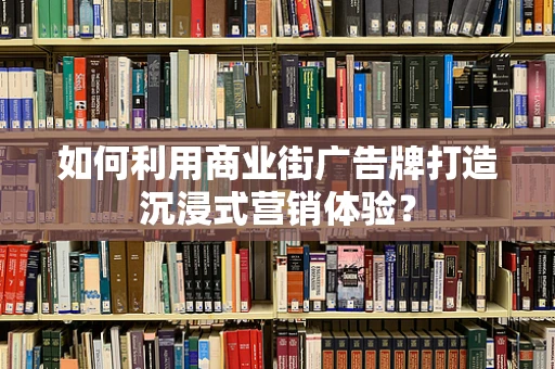 如何利用商业街广告牌打造沉浸式营销体验？