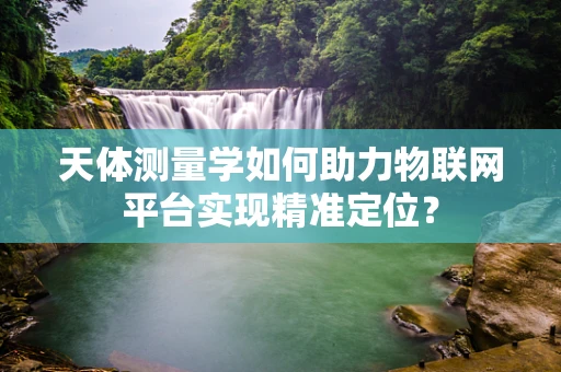 天体测量学如何助力物联网平台实现精准定位？