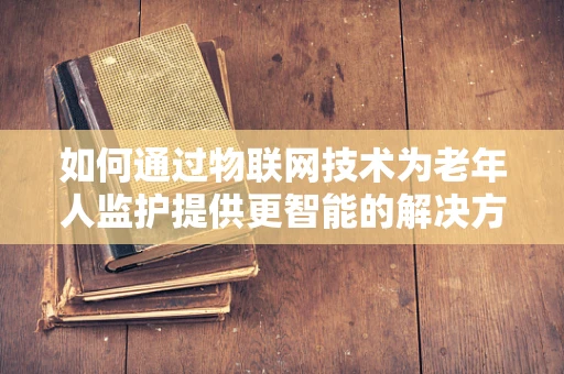 如何通过物联网技术为老年人监护提供更智能的解决方案？