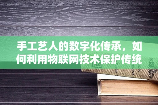 手工艺人的数字化传承，如何利用物联网技术保护传统技艺？