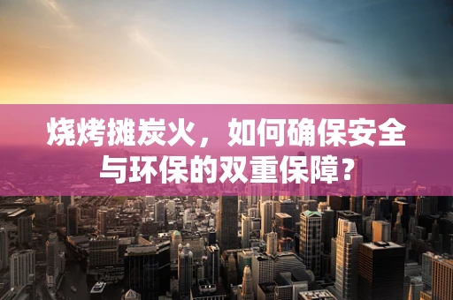 烧烤摊炭火，如何确保安全与环保的双重保障？