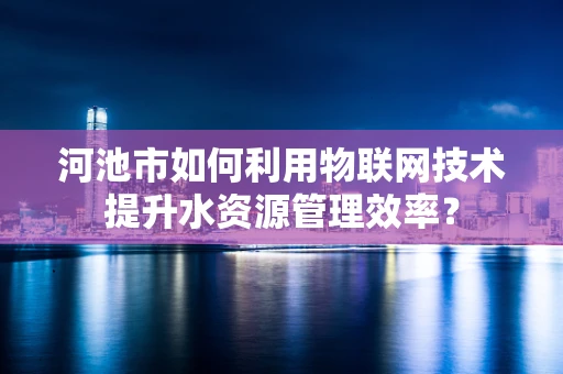 河池市如何利用物联网技术提升水资源管理效率？