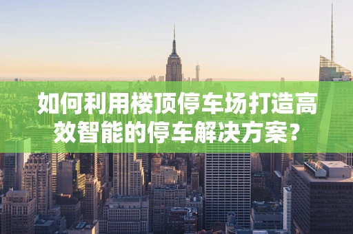 如何利用楼顶停车场打造高效智能的停车解决方案？