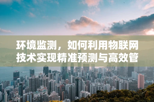 环境监测，如何利用物联网技术实现精准预测与高效管理？