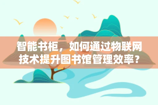 智能书柜，如何通过物联网技术提升图书馆管理效率？