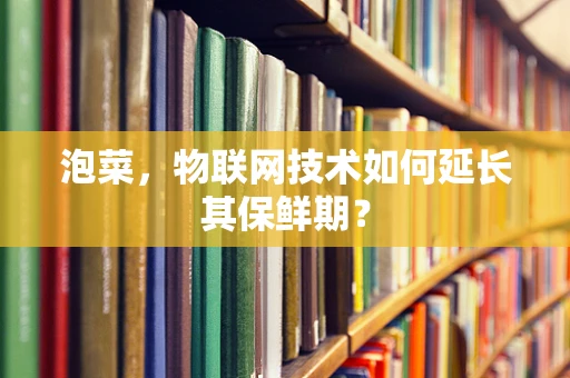 泡菜，物联网技术如何延长其保鲜期？