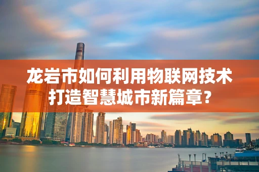 龙岩市如何利用物联网技术打造智慧城市新篇章？