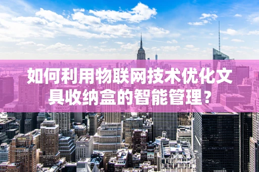 如何利用物联网技术优化文具收纳盒的智能管理？