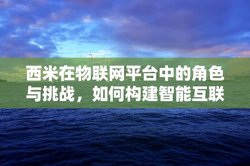 西米在物联网平台中的角色与挑战，如何构建智能互联的桥梁？