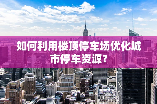 如何利用楼顶停车场优化城市停车资源？