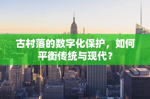 古村落的数字化保护，如何平衡传统与现代？