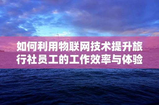 如何利用物联网技术提升旅行社员工的工作效率与体验？