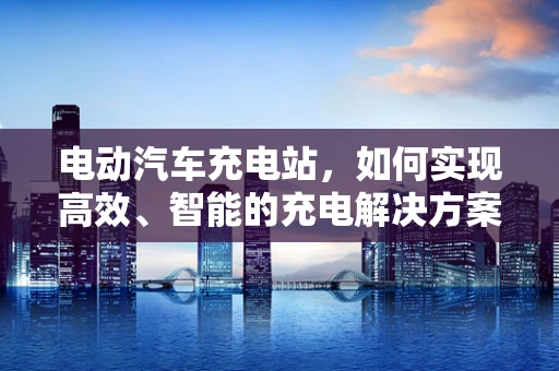 电动汽车充电站，如何实现高效、智能的充电解决方案？